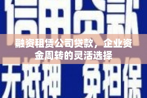 宜良融资租赁公司贷款，企业资金周转的灵活选择